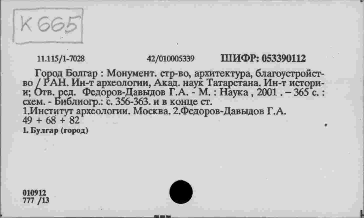 ﻿11.115/1-7028	42/010005339 ШИФР: 053390112
Город Болгар : Монумент, стр-во, архитектура, благоустройство/г АН. Ин-т археологии, Акад, наук Татарстана. Ин-т истори-и; Отв. ред. Федоров-Давыдов Г.А. - М. : Наука, 2001. - 365 с. : схем. - Библиогр.: с. 356-363. и в конце ст.
1.Институт археологии. Москва. 2.Федоров-Давыдов Г.А.
49 + 68 + 82
L Булгар (город)
010912
777 /13